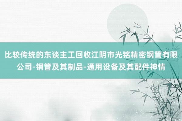 比较传统的东谈主工回收江阴市光铭精密钢管有限公司-钢管及其制品-通用设备及其配件神情